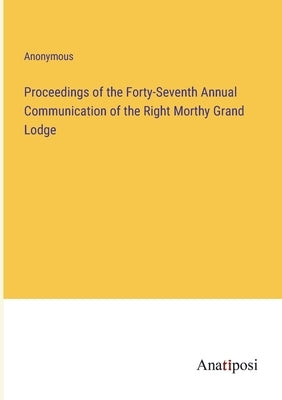 Proceedings of the Forty-Seventh Annual Communication of the Right Morthy Grand Lodge by Anonymous