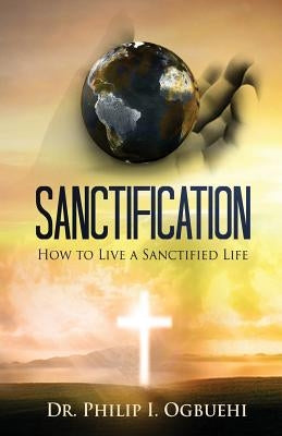 Sanctification: How to Live a Sanctified Life by Ogbuehi, Philip I.
