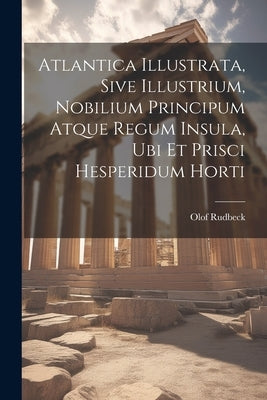 Atlantica Illustrata, Sive Illustrium, Nobilium Principum Atque Regum Insula, Ubi Et Prisci Hesperidum Horti by Rudbeck, Olof