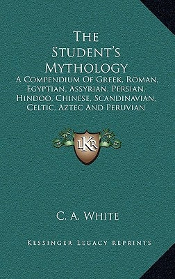 The Student's Mythology: A Compendium of Greek, Roman, Egyptian, Assyrian, Persian, Hindoo, Chinese, Scandinavian, Celtic, Aztec and Peruvian M by White, C. A.