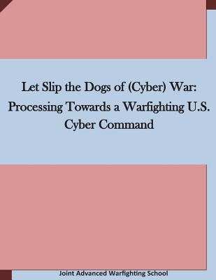 Let Slip the Dogs of (Cyber) War: Processing Towards a Warfighting U.S. Cyber Command by Joint Advanced Warfighting School