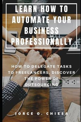 Learn How to Automate Your Business Professionally: How to Delegate Tasks to Freelancers, Discover the Power of Outsourcing by Chiesa, Jorge O.