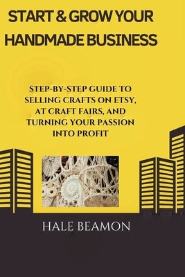 Start & Grow Your Handmade Business: Step-by-Step Guide to Selling Crafts on Etsy, at Craft Fairs, and Turning Your Passion into Profit by Beamon, Hale
