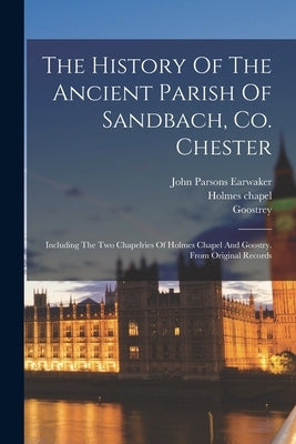 The History Of The Ancient Parish Of Sandbach, Co. Chester: Including The Two Chapelries Of Holmes Chapel And Goostry. From Original Records by Earwaker, John Parsons