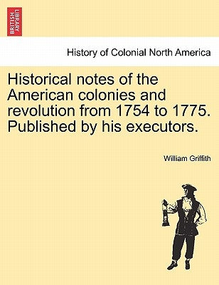 Historical Notes of the American Colonies and Revolution from 1754 to 1775. Published by His Executors. by Griffith, William