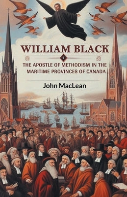 William Black The Apostle of Methodism in the Maritime Provinces of Canada by MacLean, John