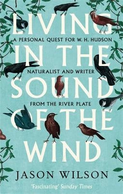 Living in the Sound of the Wind: A Personal Quest for W.H. Hudson, Naturalist and Writer from the River Plate by Wilson, Jason