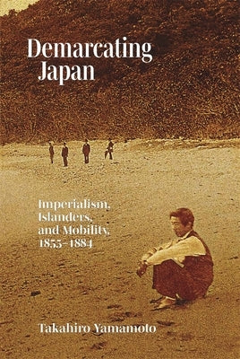 Demarcating Japan: Imperialism, Islanders, and Mobility, 1855-1884 by Yamamoto, Takahiro