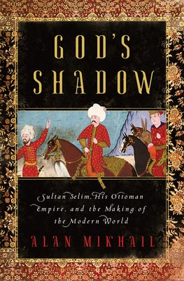 God's Shadow: Sultan Selim, His Ottoman Empire, and the Making of the Modern World by Mikhail, Alan