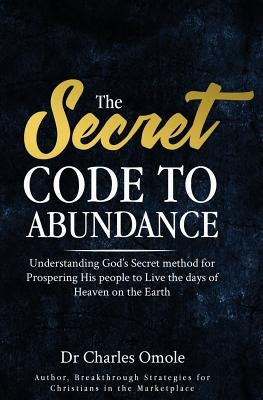The Secret Code to Abundance: Understanding God's secret Method for Prospering His People to Live the Days of Heaven on the Earth by Omole, Charles