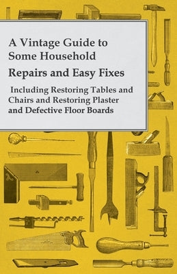 A Vintage Guide to Some Household Repairs and Easy Fixes - Including Restoring Tables and Chairs and Restoring Plaster and Defective Floor Boards by Anon