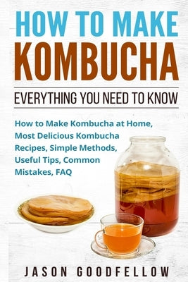 How to Make Kombucha: Everything You Need to Know - How to Make Kombucha at Home, Most Delicious Kombucha Recipes, Simple Methods, Useful Ti by Goodfellow, Jason