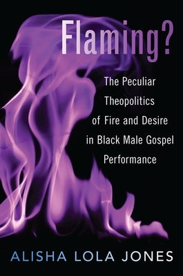 Flaming?: The Peculiar Theopolitics of Fire and Desire in Black Male Gospel Performance by Jones, Alisha Lola