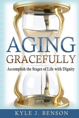 Aging Gracefully: Accomplish the Stages of Life with Dignity by Benson, Kyle J.