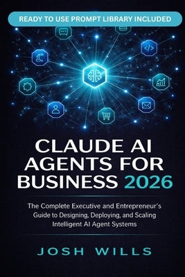 2026 Claude AI Agents for Business: The Complete Executive and Entrepreneur's Guide to Designing, Deploying, and Scaling Intelligent AI Agent Systems by Wills, Josh