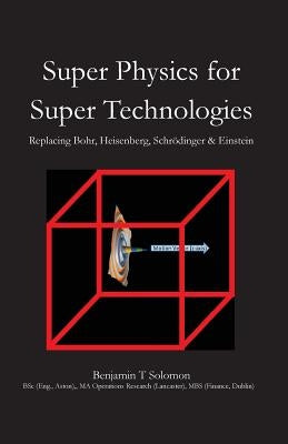 Super Physics for Super Technologies: Replacing Bohr, Heisenberg, Schrodinger & Einstein by Solomon, Benjamin Thomas