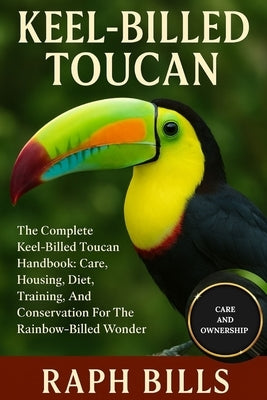 Keel-Billed Toucan: The Complete Keel-Billed Toucan Handbook: Care, Housing, Diet, Training, And Conservation For The Rainbow-Billed Wonder. by Bills, Raph
