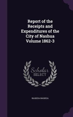Report of the Receipts and Expenditures of the City of Nashua Volume 1862-3 by Nashua, Nashua