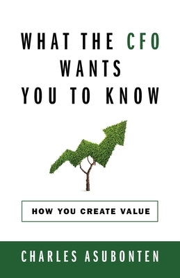What the CFO Wants You to Know: How You Create Value by Asubonten, Charles