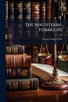 The Magisterial Formulist: Being a Complete Collection of Forms and Precedents for Practical use in all Matters out of Quarter Sessions; Adapted to Th by Oke, George Colwell