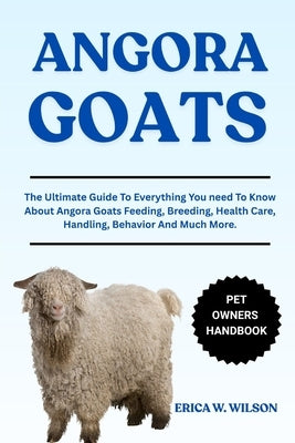Angora Goats: The Ultimate Guide To Everything You need To Know About Angora Goats Feeding, Breeding, Health Care, Handling, Behavior And Much More. by W. Wilson, Erica