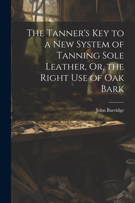 The Tanner's Key to a New System of Tanning Sole Leather, Or, the Right Use of Oak Bark by Burridge, John