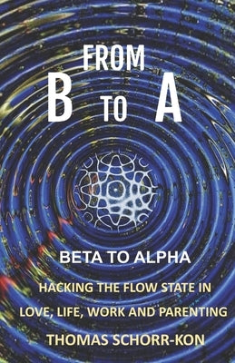 From B to A: Beta to alpha, Hacking the flow state in Life, Love, Work and Parenting by Schorr-Kon Ba, Thomas