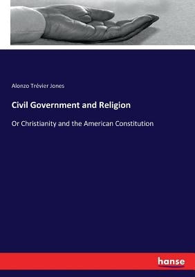 Civil Government and Religion: Or Christianity and the American Constitution by Jones, Alonzo Trévier