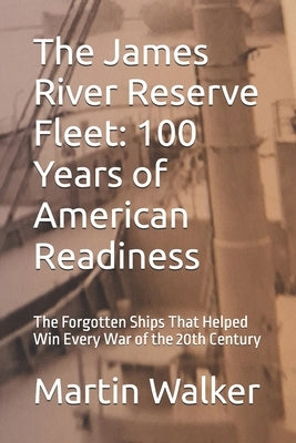 The James River Reserve Fleet: 100 Years of American Readiness: The Forgotten Ships That Helped Win Every War of the 20th Century by Walker, Martin