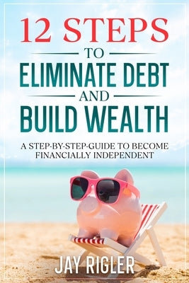 12 Steps to Eliminate Debt and Build Wealth: A Step-By-Step Guide to Become Financially Independent by Rigler, Jay