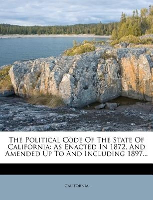 The Political Code of the State of California: As Enacted in 1872, and Amended Up to and Including 1897... by California