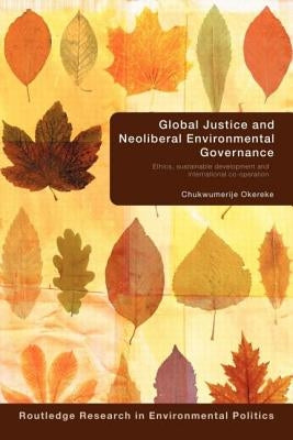 Global Justice and Neoliberal Environmental Governance: Ethics, Sustainable Development and International Co-Operation by Okereke, Chukwumerije