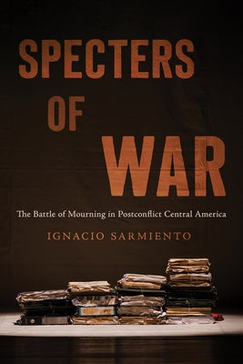 Specters of War: The Battle of Mourning in Postconflict Central America by Sarmiento, Ignacio