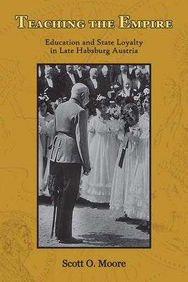 Teaching the Empire: Education and State Loyalty in Late Habsburg Austria by Moore, Scott O.