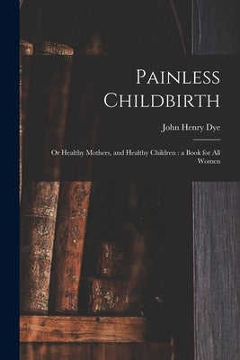 Painless Childbirth: or Healthy Mothers, and Healthy Children: a Book for All Women by Dye, John Henry D. 1903