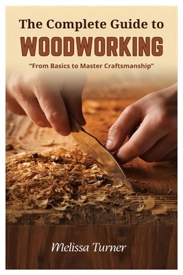 The Complete Guide to Woodworking: From Basics to Master Craftsmanship by Turner, Melissa