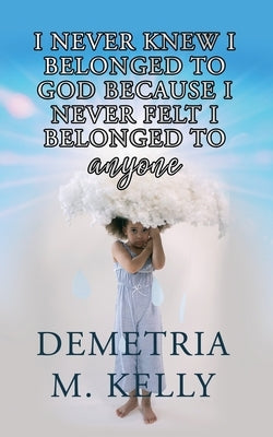 I Never Knew I Belonged to God Because I Never Felt I Belonged to Anyone by Kelly, Demetria M.