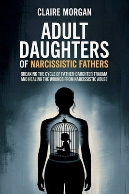Adult Daughters of Narcissistic Fathers: Breaking the Cycle of Father-Daughter Trauma and Healing the Wounds from Narcissistic Abuse by Morgan, Claire