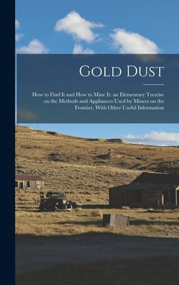 Gold Dust: How to Find it and How to Mine it: an Elementary Treatise on the Methods and Appliances Used by Miners on the Frontier by Anonymous