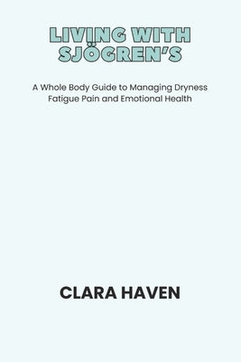Living with Sjögren's: A Whole Body Guide to Managing Dryness Fatigue Pain and Emotional Health by Haven, Clara