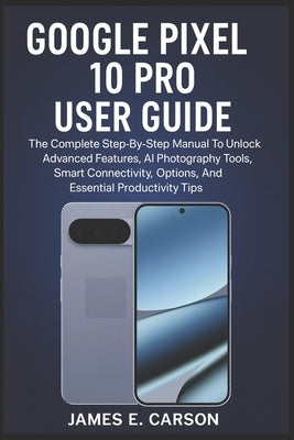 Google Pixel 10 Pro User Guide: The Complete Step-By-Step Manual To Unlock Advanced Features, AI Photography Tools, Smart Connectivity Options, And Es by E. Carson, James