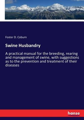 Swine Husbandry: A practical manual for the breeding, rearing and management of swine, with suggestions as to the prevention and treatment of their di by Coburn, Foster D.