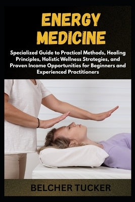 Energy Medicine: Specialized Guide to Practical Methods, Healing Principles, Holistic Wellness Strategies, and Proven Income Opportunities for Beginne by Tucker, Belcher