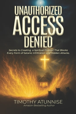 Unauthorized Access Denied: Secrets to Creating a Spiritual Firewall That Blocks Every Form of Satanic Infiltration and Hidden Attacks by Atunnise, Timothy