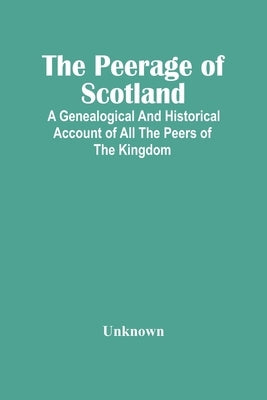 The Peerage Of Scotland: A Genealogical And Historical Account Of All The Peers Of The Kingdom by Unknown