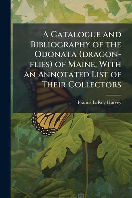 A Catalogue and Bibliography of the Odonata (dragon-flies) of Maine, With an Annotated List of Their Collectors by Harvey, Francis Leroy