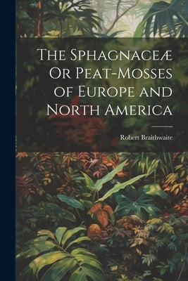 The Sphagnaceæ Or Peat-Mosses of Europe and North America by Braithwaite, Robert