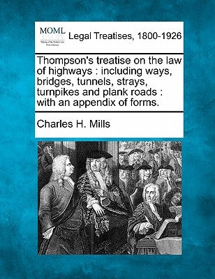 Thompson's treatise on the law of highways: including ways, bridges, tunnels, strays, turnpikes and plank roads: with an appendix of forms. by Mills, Charles H.