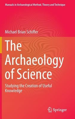 The Archaeology of Science: Studying the Creation of Useful Knowledge by Schiffer, Michael Brian