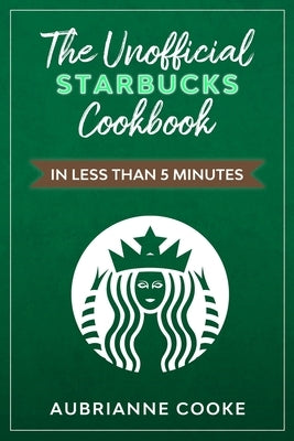 The Unofficial Starbucks Cookbook in Less Than 5 minutes: Your Go-To Starbucks Book For Preparing Your Favorite Drinks At Home and Saving Money by Cooke, Aubrianne